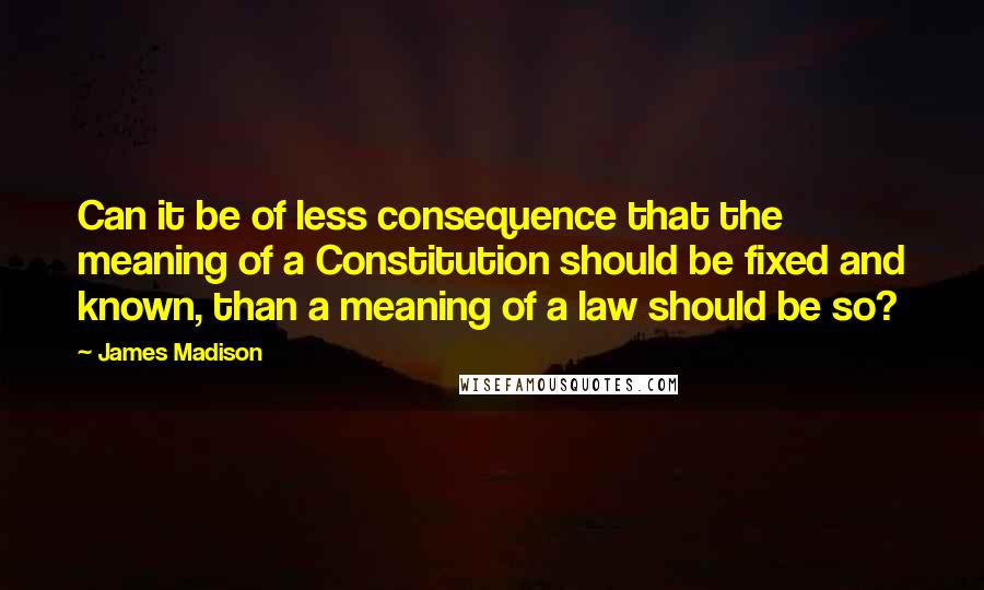 James Madison Quotes: Can it be of less consequence that the meaning of a Constitution should be fixed and known, than a meaning of a law should be so?