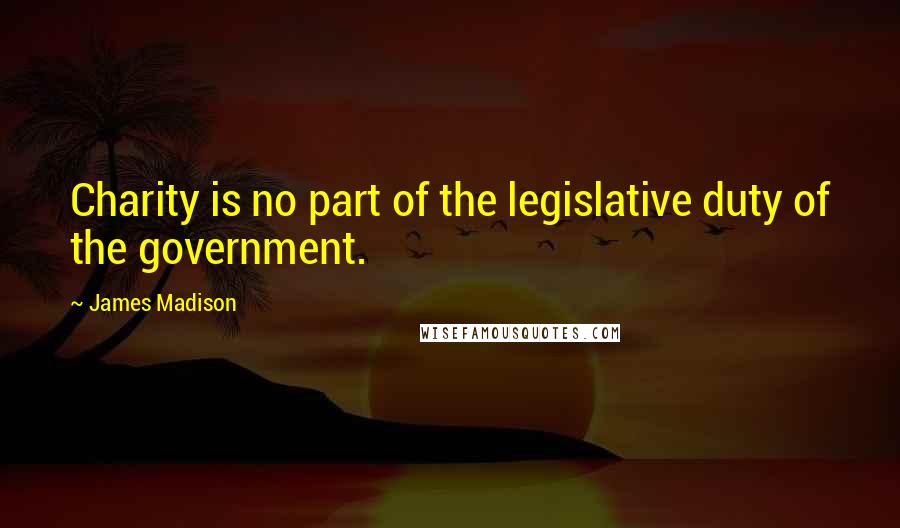 James Madison Quotes: Charity is no part of the legislative duty of the government.