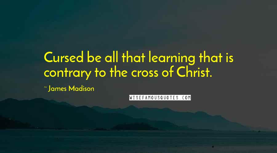 James Madison Quotes: Cursed be all that learning that is contrary to the cross of Christ.