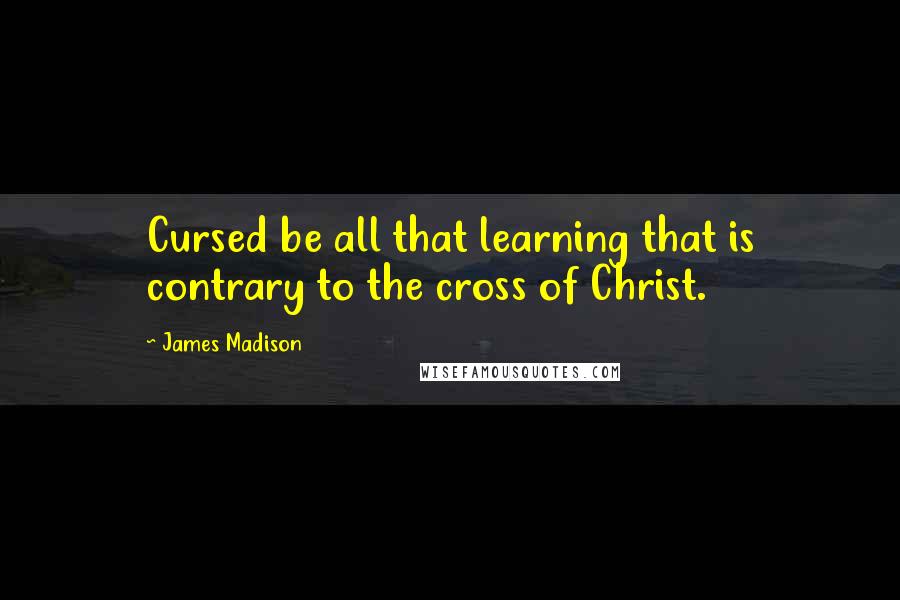 James Madison Quotes: Cursed be all that learning that is contrary to the cross of Christ.