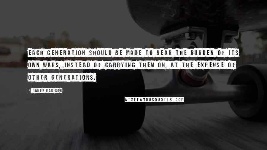 James Madison Quotes: Each generation should be made to bear the burden of its own wars, instead of carrying them on, at the expense of other generations.