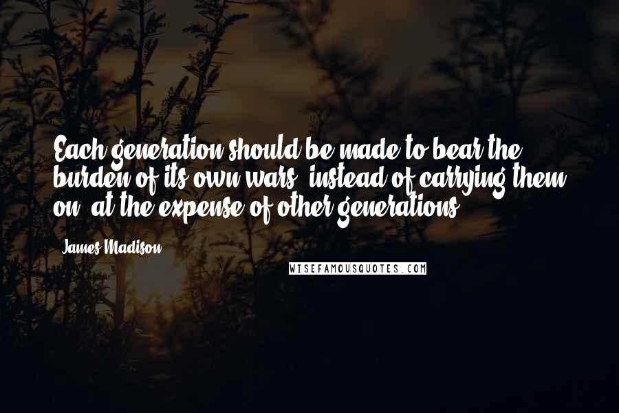 James Madison Quotes: Each generation should be made to bear the burden of its own wars, instead of carrying them on, at the expense of other generations.