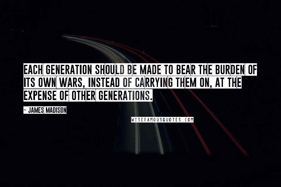 James Madison Quotes: Each generation should be made to bear the burden of its own wars, instead of carrying them on, at the expense of other generations.