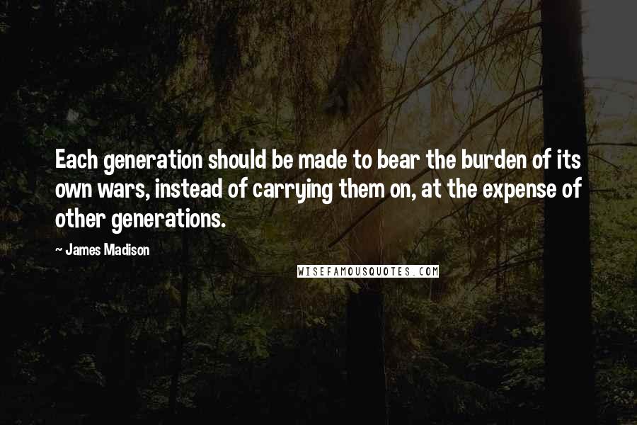 James Madison Quotes: Each generation should be made to bear the burden of its own wars, instead of carrying them on, at the expense of other generations.