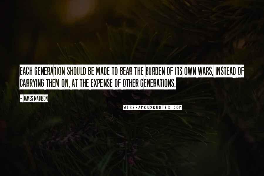 James Madison Quotes: Each generation should be made to bear the burden of its own wars, instead of carrying them on, at the expense of other generations.