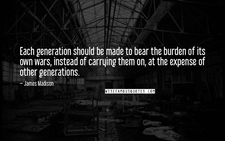 James Madison Quotes: Each generation should be made to bear the burden of its own wars, instead of carrying them on, at the expense of other generations.