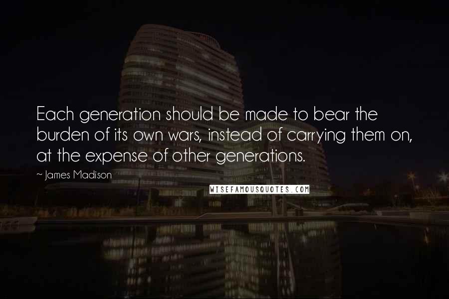 James Madison Quotes: Each generation should be made to bear the burden of its own wars, instead of carrying them on, at the expense of other generations.