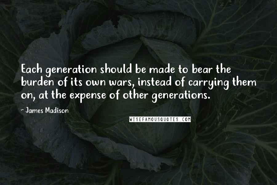 James Madison Quotes: Each generation should be made to bear the burden of its own wars, instead of carrying them on, at the expense of other generations.