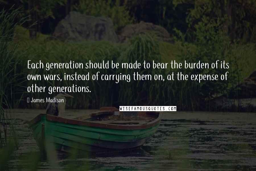 James Madison Quotes: Each generation should be made to bear the burden of its own wars, instead of carrying them on, at the expense of other generations.