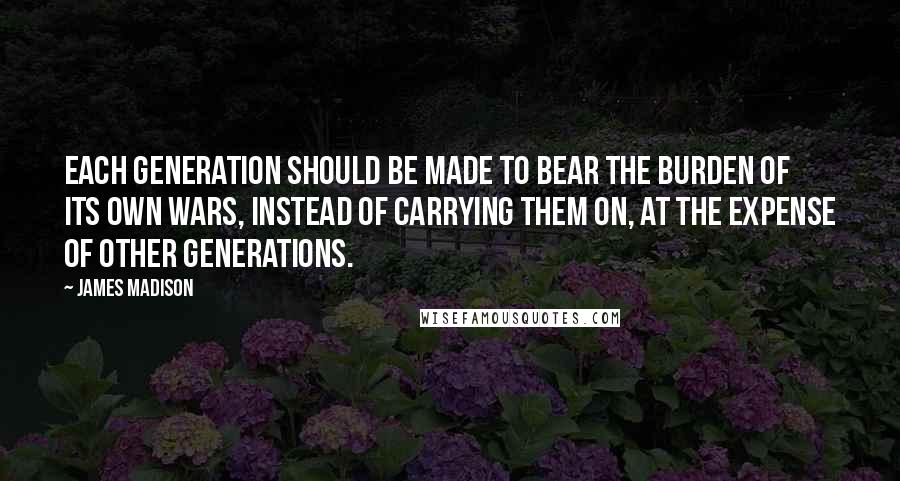 James Madison Quotes: Each generation should be made to bear the burden of its own wars, instead of carrying them on, at the expense of other generations.