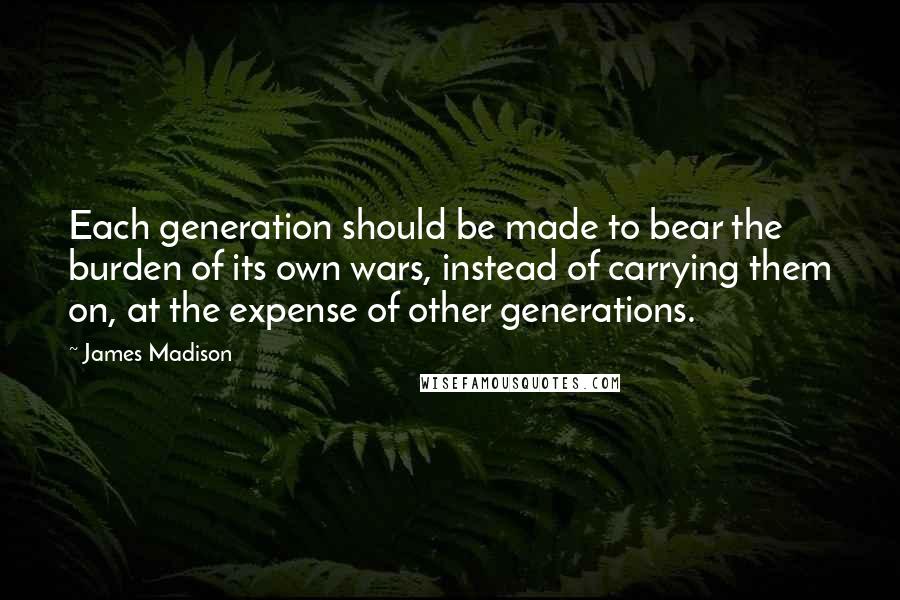 James Madison Quotes: Each generation should be made to bear the burden of its own wars, instead of carrying them on, at the expense of other generations.