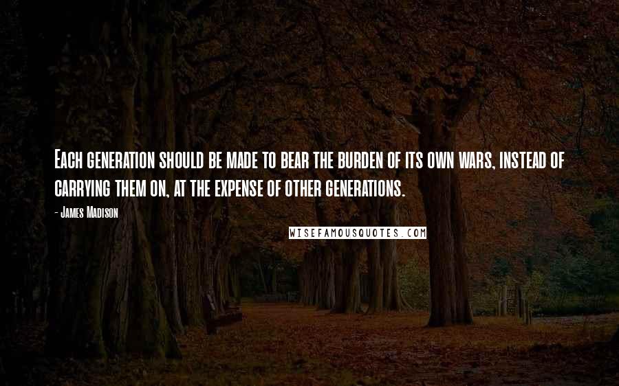 James Madison Quotes: Each generation should be made to bear the burden of its own wars, instead of carrying them on, at the expense of other generations.