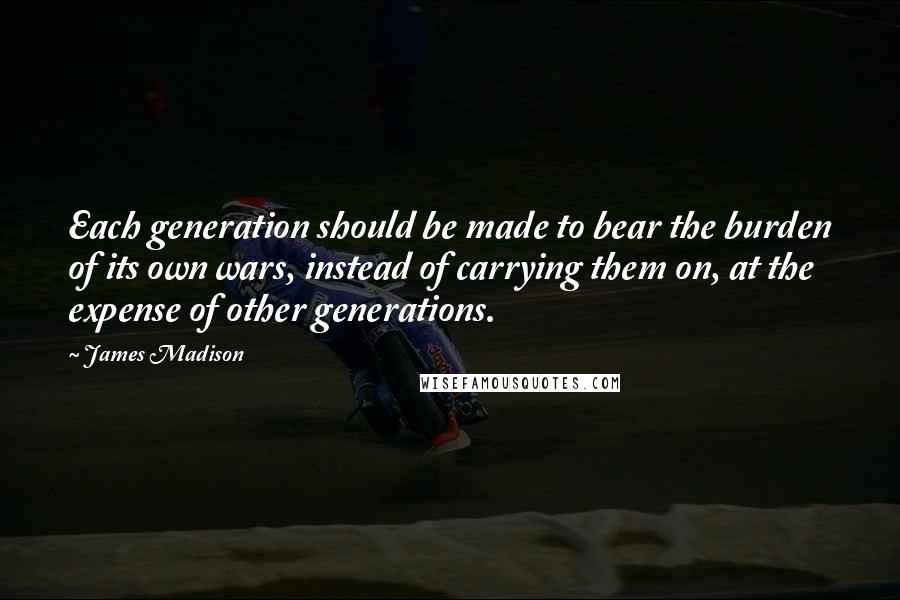 James Madison Quotes: Each generation should be made to bear the burden of its own wars, instead of carrying them on, at the expense of other generations.