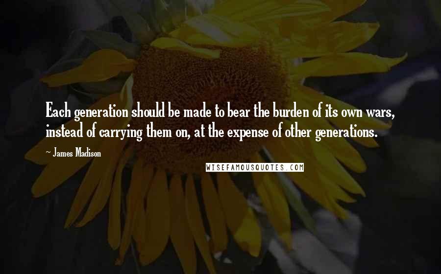 James Madison Quotes: Each generation should be made to bear the burden of its own wars, instead of carrying them on, at the expense of other generations.