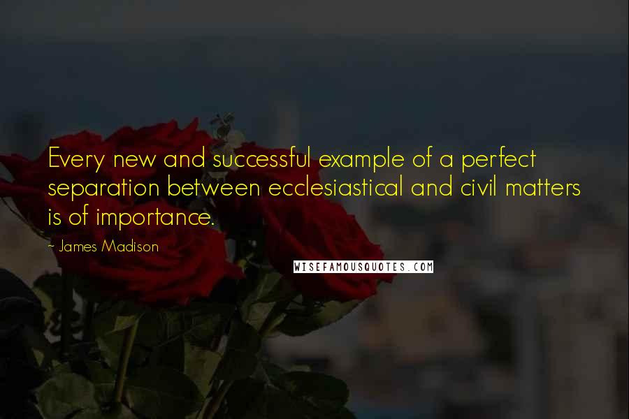 James Madison Quotes: Every new and successful example of a perfect separation between ecclesiastical and civil matters is of importance.