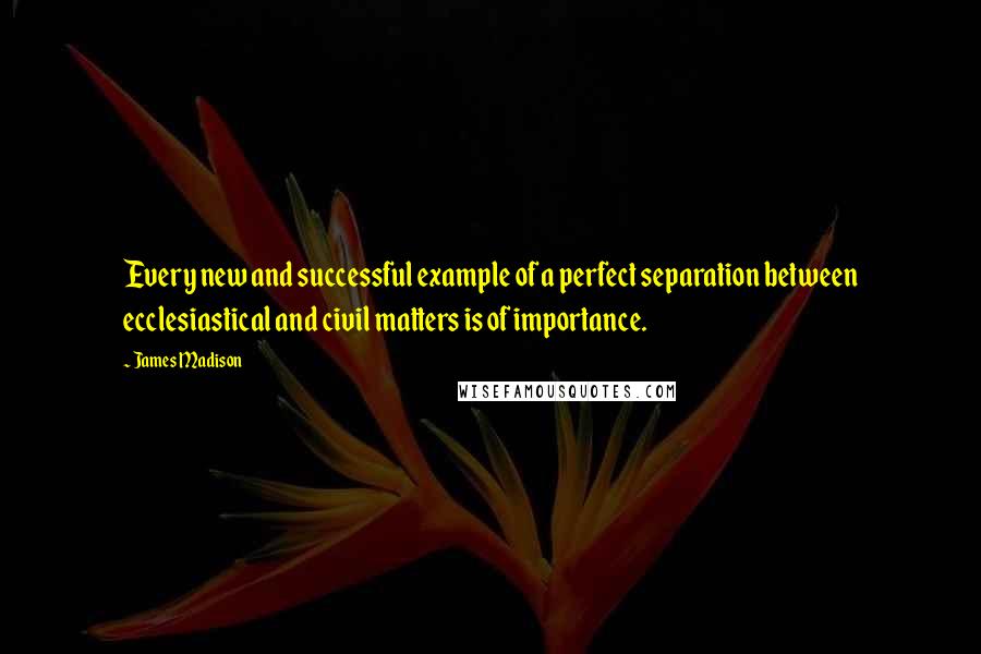 James Madison Quotes: Every new and successful example of a perfect separation between ecclesiastical and civil matters is of importance.