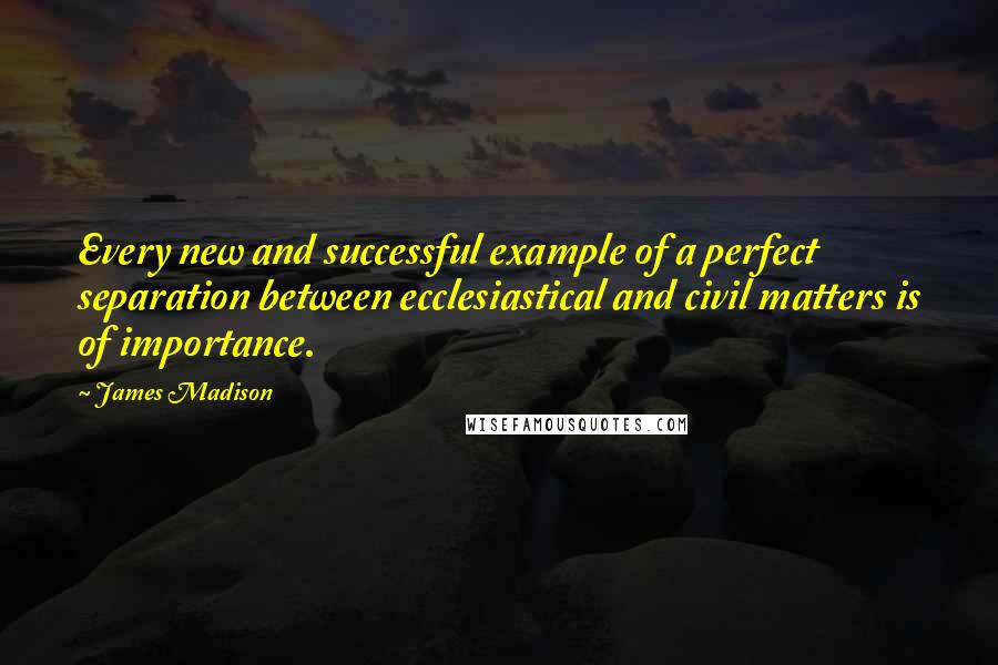 James Madison Quotes: Every new and successful example of a perfect separation between ecclesiastical and civil matters is of importance.