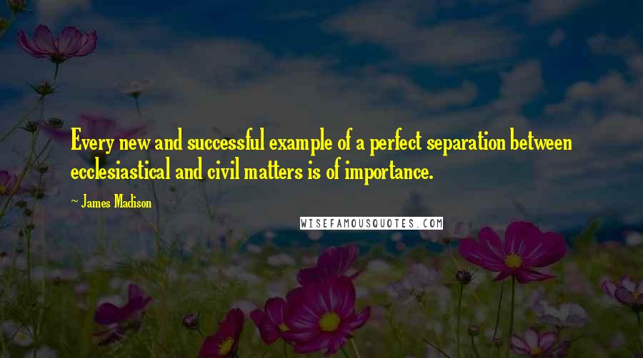 James Madison Quotes: Every new and successful example of a perfect separation between ecclesiastical and civil matters is of importance.