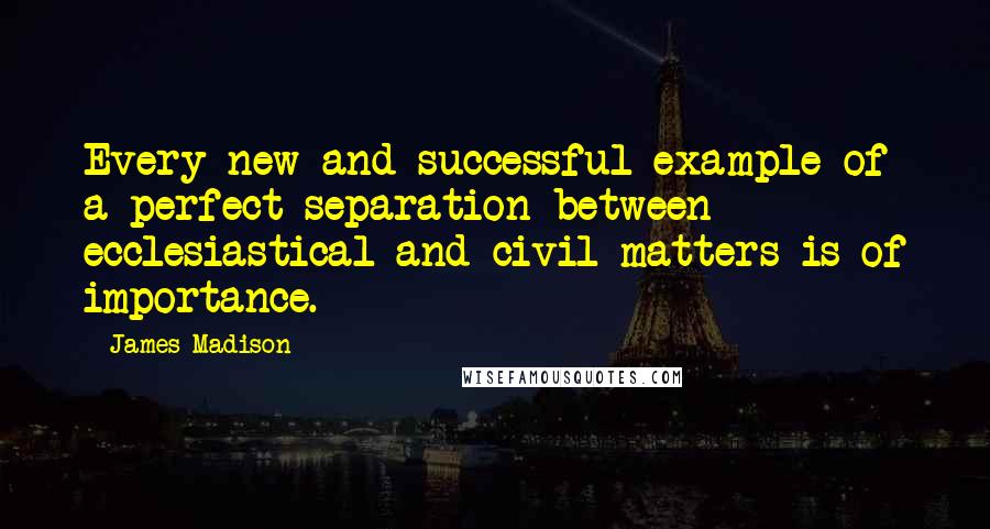 James Madison Quotes: Every new and successful example of a perfect separation between ecclesiastical and civil matters is of importance.