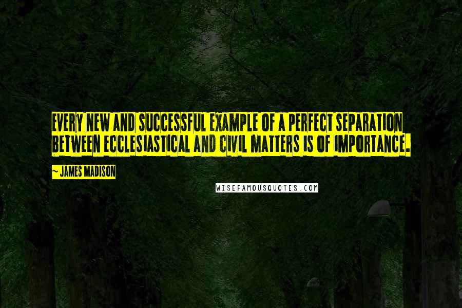 James Madison Quotes: Every new and successful example of a perfect separation between ecclesiastical and civil matters is of importance.