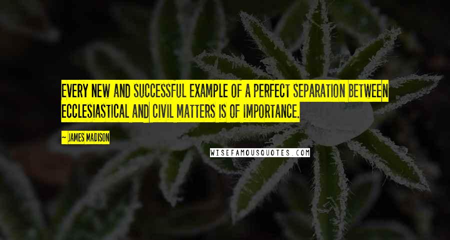 James Madison Quotes: Every new and successful example of a perfect separation between ecclesiastical and civil matters is of importance.