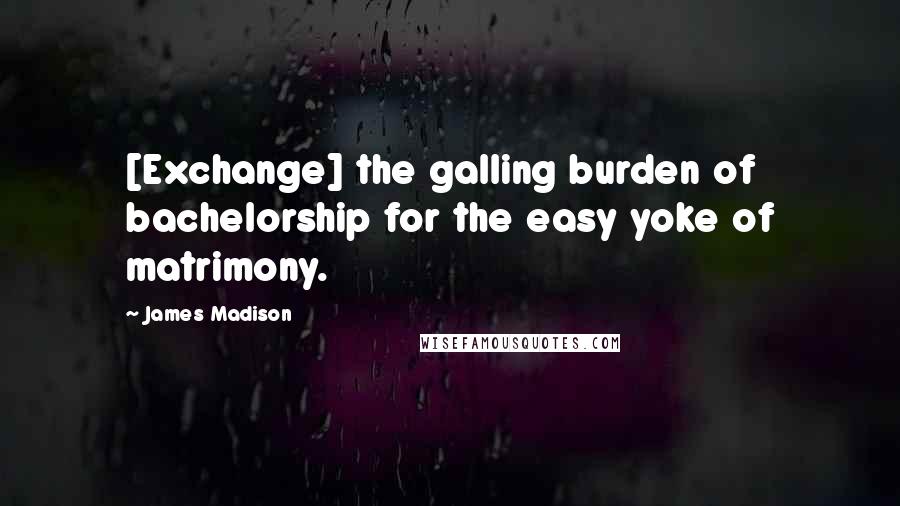 James Madison Quotes: [Exchange] the galling burden of bachelorship for the easy yoke of matrimony.