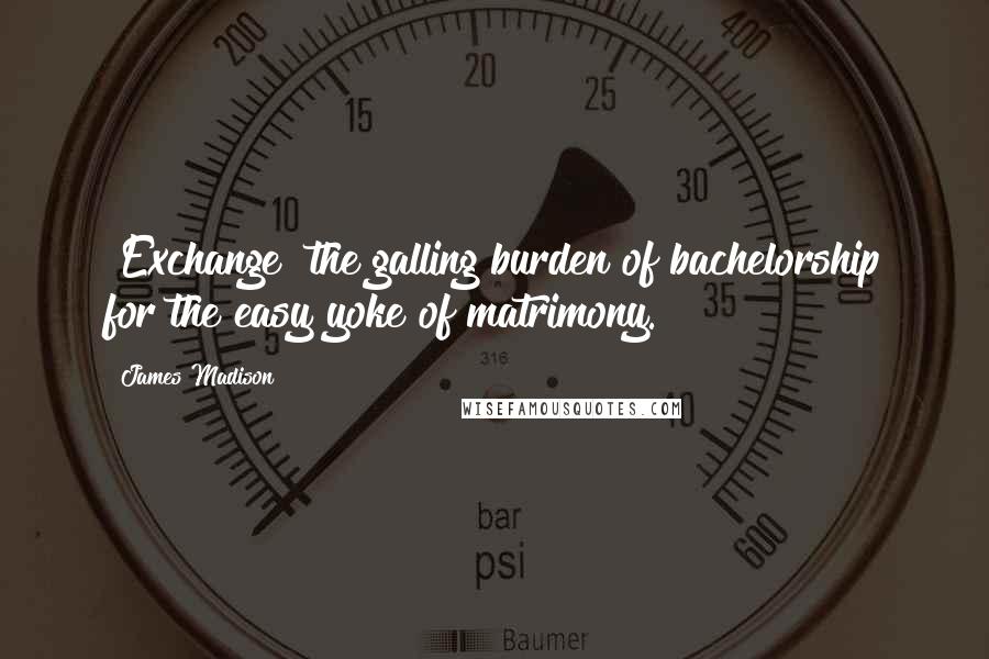 James Madison Quotes: [Exchange] the galling burden of bachelorship for the easy yoke of matrimony.