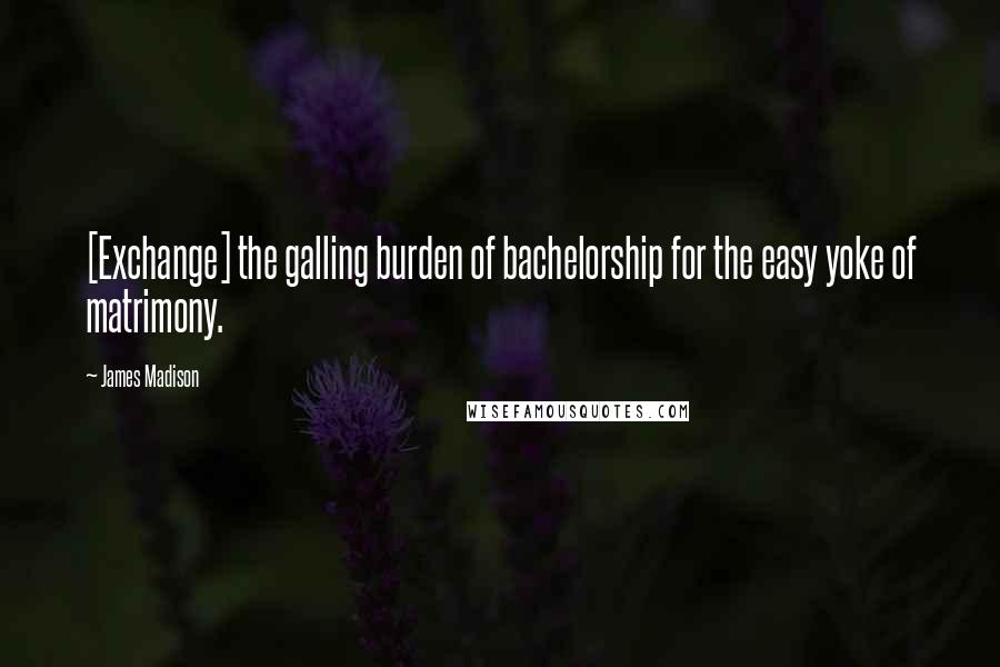 James Madison Quotes: [Exchange] the galling burden of bachelorship for the easy yoke of matrimony.