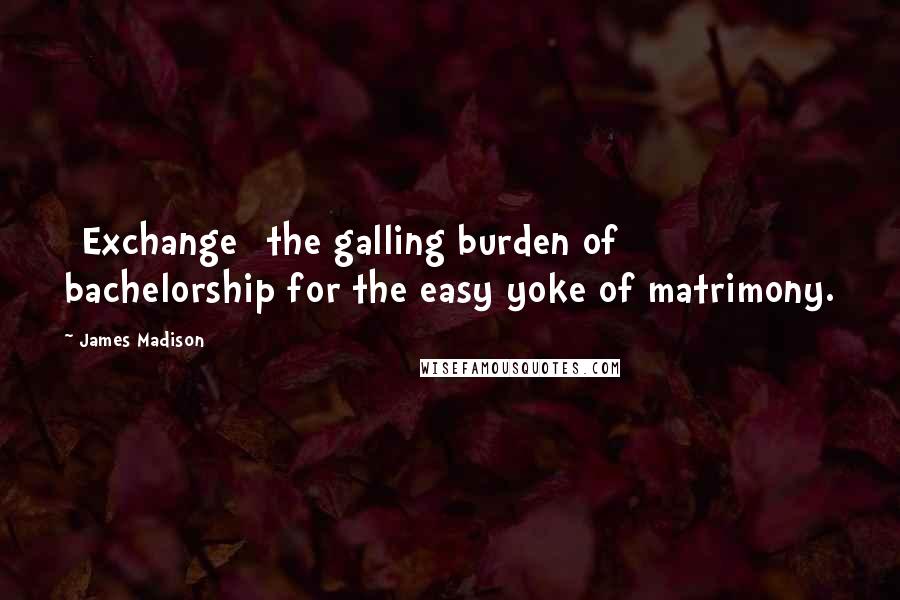 James Madison Quotes: [Exchange] the galling burden of bachelorship for the easy yoke of matrimony.