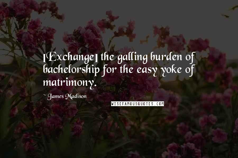James Madison Quotes: [Exchange] the galling burden of bachelorship for the easy yoke of matrimony.
