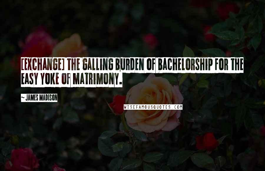 James Madison Quotes: [Exchange] the galling burden of bachelorship for the easy yoke of matrimony.