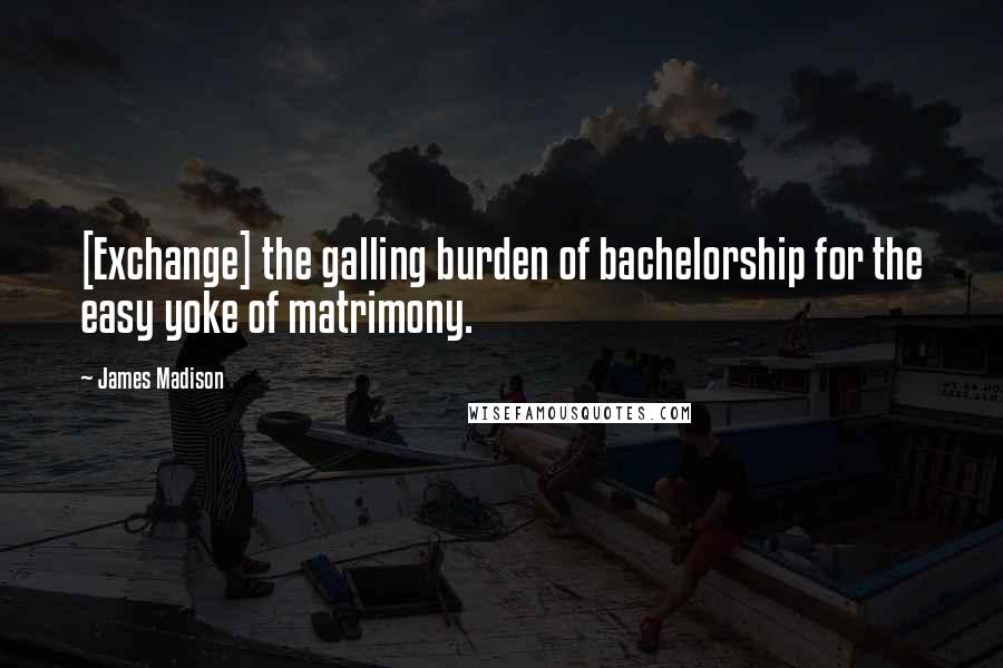James Madison Quotes: [Exchange] the galling burden of bachelorship for the easy yoke of matrimony.