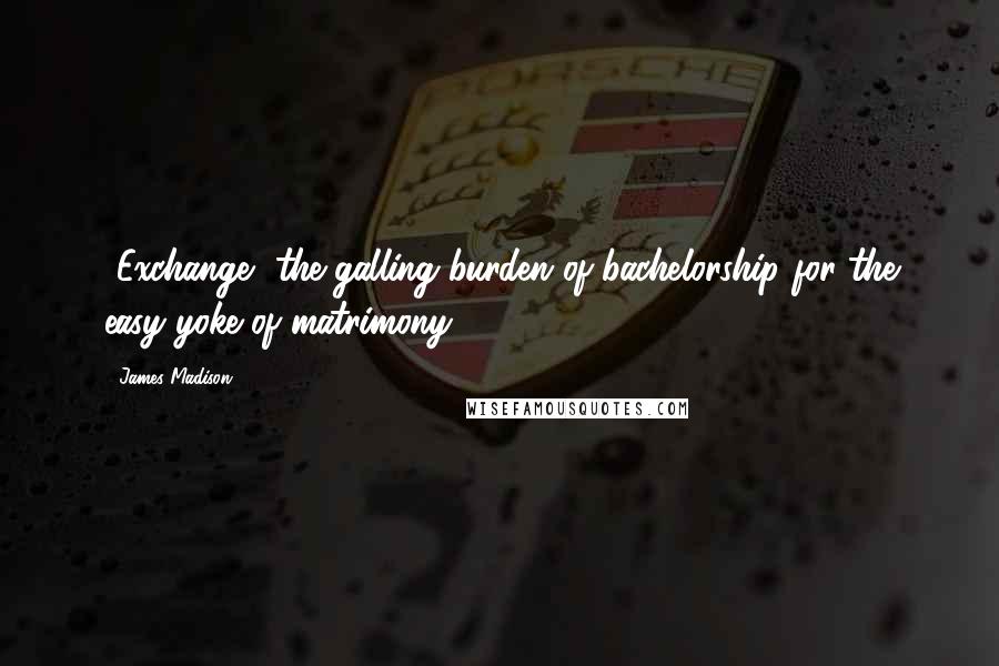 James Madison Quotes: [Exchange] the galling burden of bachelorship for the easy yoke of matrimony.