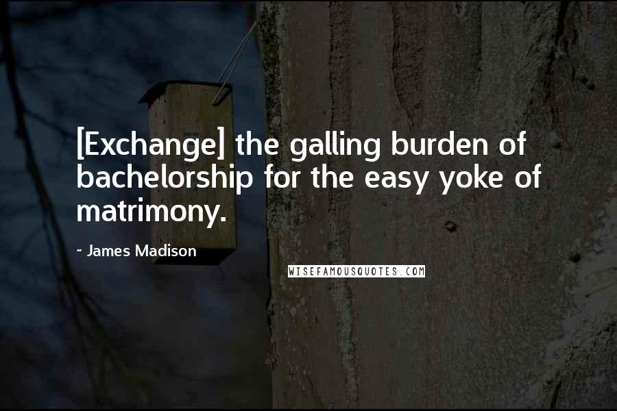 James Madison Quotes: [Exchange] the galling burden of bachelorship for the easy yoke of matrimony.