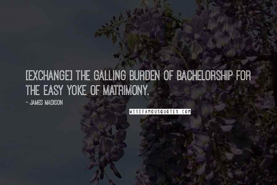 James Madison Quotes: [Exchange] the galling burden of bachelorship for the easy yoke of matrimony.