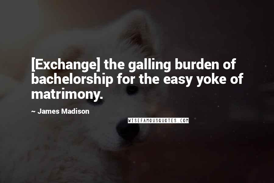 James Madison Quotes: [Exchange] the galling burden of bachelorship for the easy yoke of matrimony.