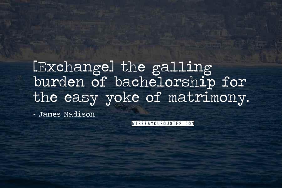 James Madison Quotes: [Exchange] the galling burden of bachelorship for the easy yoke of matrimony.