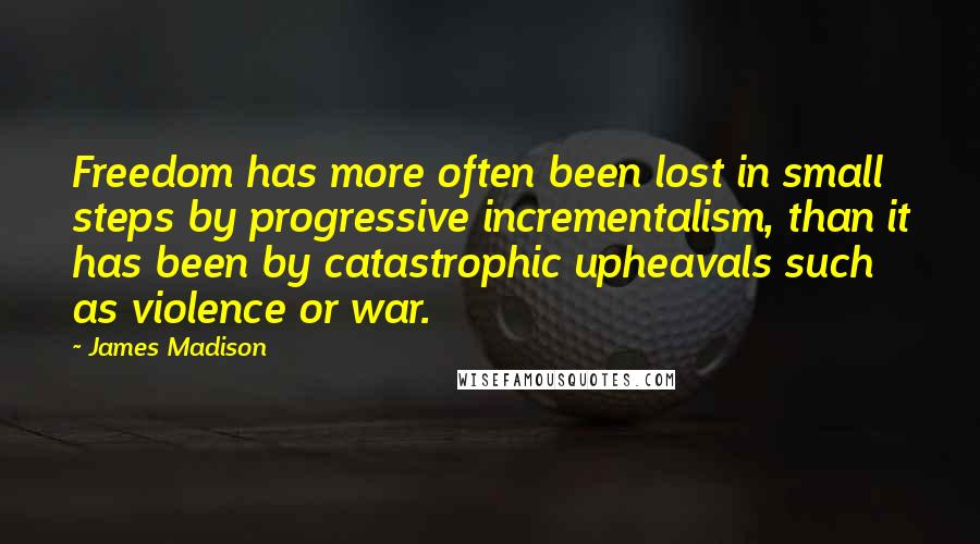 James Madison Quotes: Freedom has more often been lost in small steps by progressive incrementalism, than it has been by catastrophic upheavals such as violence or war.