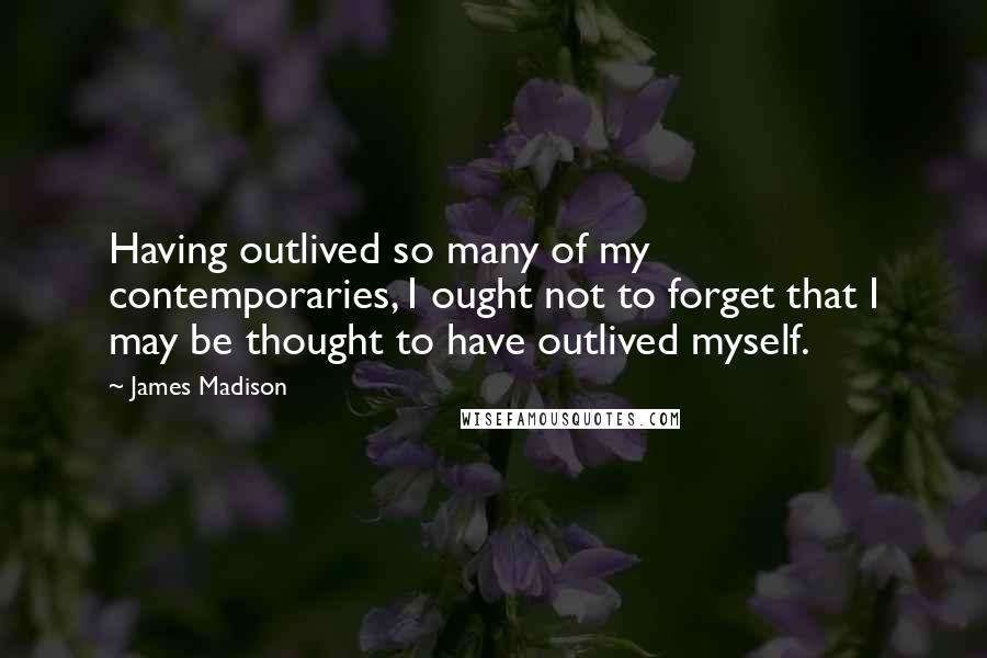 James Madison Quotes: Having outlived so many of my contemporaries, I ought not to forget that I may be thought to have outlived myself.