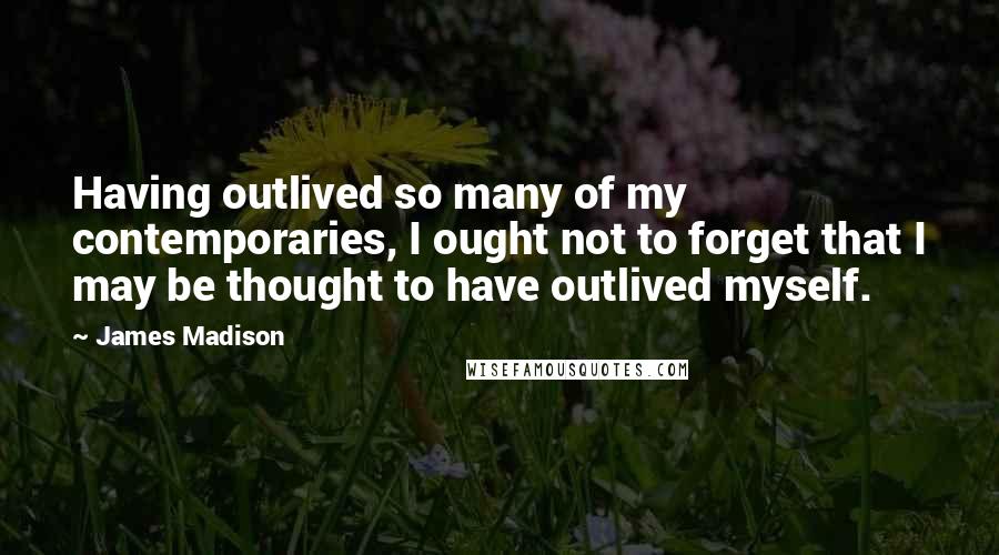 James Madison Quotes: Having outlived so many of my contemporaries, I ought not to forget that I may be thought to have outlived myself.