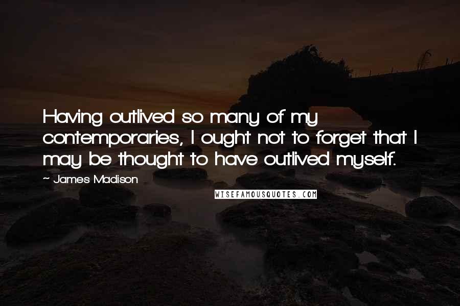 James Madison Quotes: Having outlived so many of my contemporaries, I ought not to forget that I may be thought to have outlived myself.