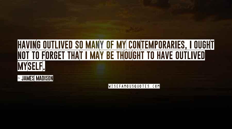 James Madison Quotes: Having outlived so many of my contemporaries, I ought not to forget that I may be thought to have outlived myself.