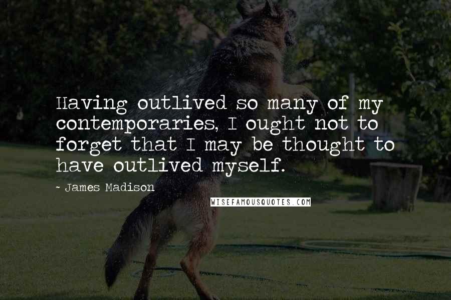 James Madison Quotes: Having outlived so many of my contemporaries, I ought not to forget that I may be thought to have outlived myself.