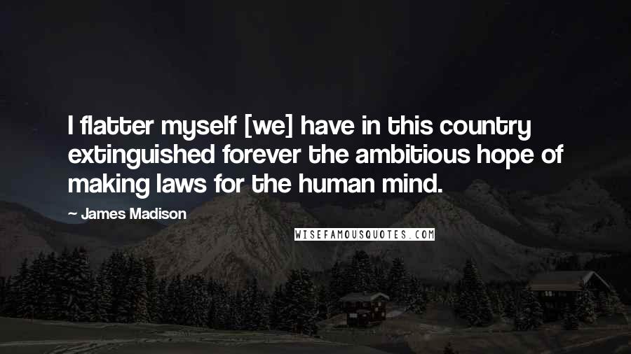 James Madison Quotes: I flatter myself [we] have in this country extinguished forever the ambitious hope of making laws for the human mind.