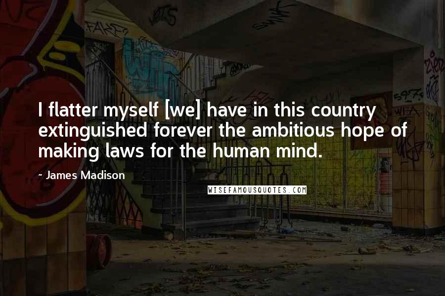 James Madison Quotes: I flatter myself [we] have in this country extinguished forever the ambitious hope of making laws for the human mind.