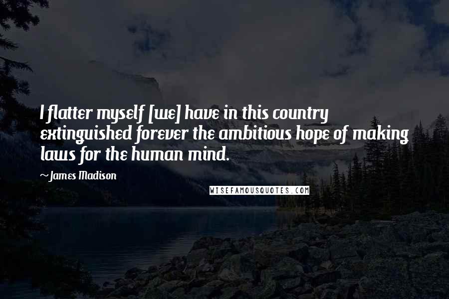 James Madison Quotes: I flatter myself [we] have in this country extinguished forever the ambitious hope of making laws for the human mind.