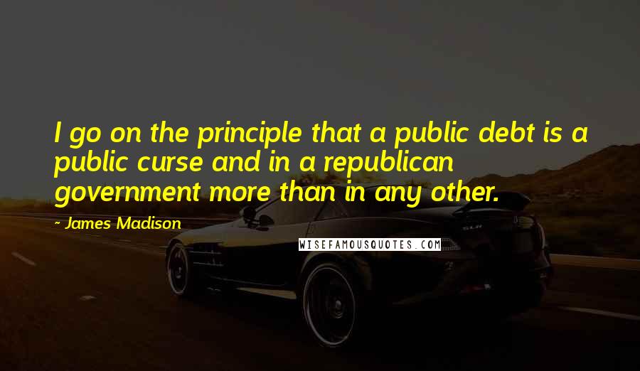 James Madison Quotes: I go on the principle that a public debt is a public curse and in a republican government more than in any other.