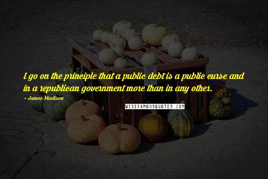 James Madison Quotes: I go on the principle that a public debt is a public curse and in a republican government more than in any other.