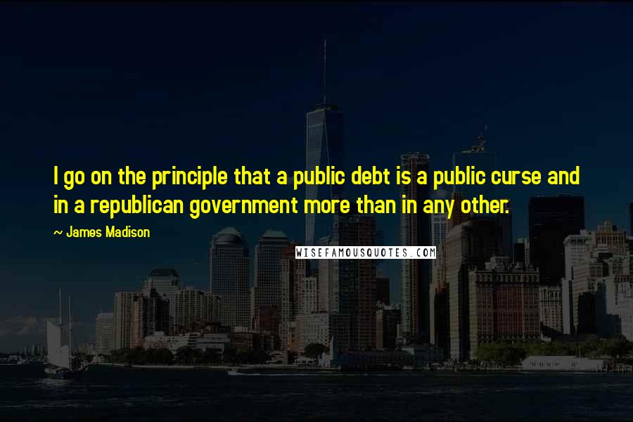 James Madison Quotes: I go on the principle that a public debt is a public curse and in a republican government more than in any other.