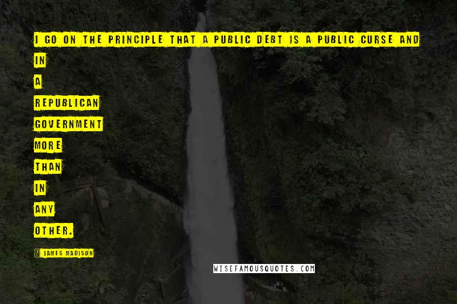 James Madison Quotes: I go on the principle that a public debt is a public curse and in a republican government more than in any other.